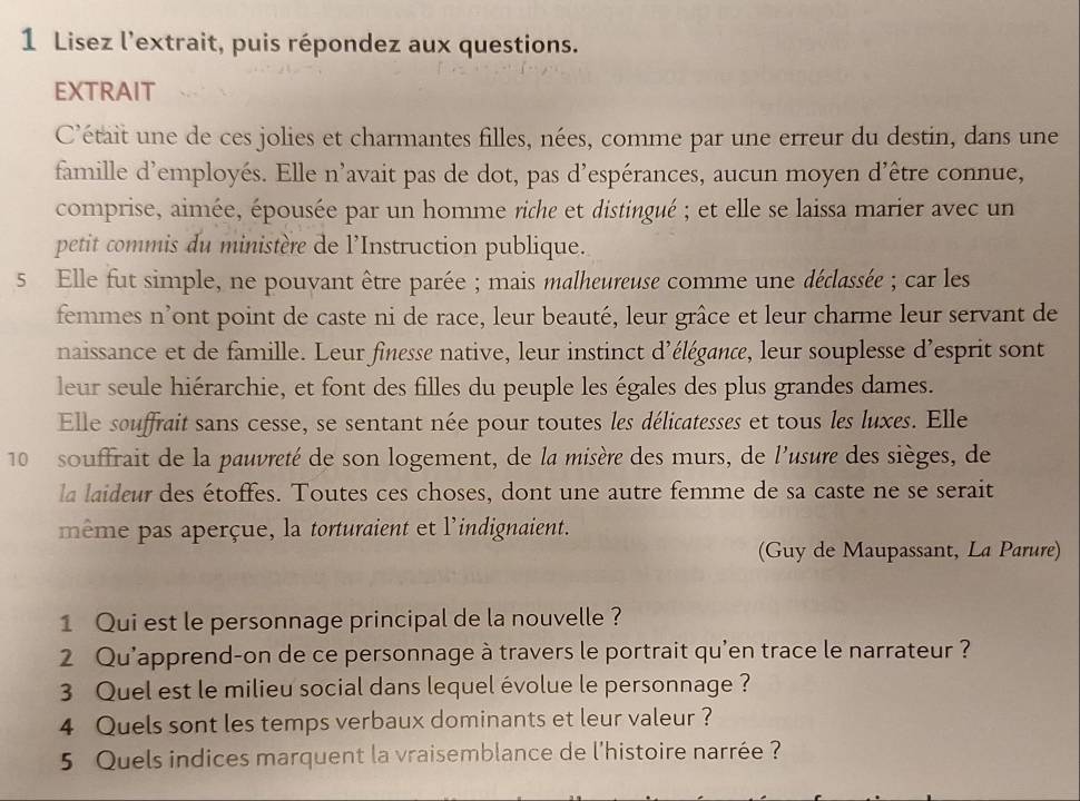 Lisez l'extrait, puis répondez aux questions. 
EXTRAIT 
C'était une de ces jolies et charmantes filles, nées, comme par une erreur du destin, dans une 
famille d'employés. Elle n’avait pas de dot, pas d'espérances, aucun moyen d’être connue, 
comprise, aimée, épousée par un homme riche et distingué ; et elle se laissa marier avec un 
petit commis du ministère de l’Instruction publique. 
5 Elle fut simple, ne pouvant être parée ; mais malheureuse comme une déclassée ; car les 
femmes n’ont point de caste ni de race, leur beauté, leur grâce et leur charme leur servant de 
naissance et de famille. Leur finesse native, leur instinct d'élégance, leur souplesse d’esprit sont 
leur seule hiérarchie, et font des filles du peuple les égales des plus grandes dames. 
Elle souffrait sans cesse, se sentant née pour toutes les délicatesses et tous les luxes. Elle 
10 souffrait de la pauvreté de son logement, de la misère des murs, de l'usure des sièges, de 
la laideur des étoffes. Toutes ces choses, dont une autre femme de sa caste ne se serait 
même pas aperçue, la torturaient et l'indignaient. 
(Guy de Maupassant, La Parure) 
1 Qui est le personnage principal de la nouvelle ? 
2 Qu'apprend-on de ce personnage à travers le portrait qu'en trace le narrateur ? 
3 Quel est le milieu social dans lequel évolue le personnage ? 
4 Quels sont les temps verbaux dominants et leur valeur ? 
5 Quels indices marquent la vraisemblance de l'histoire narrée ?