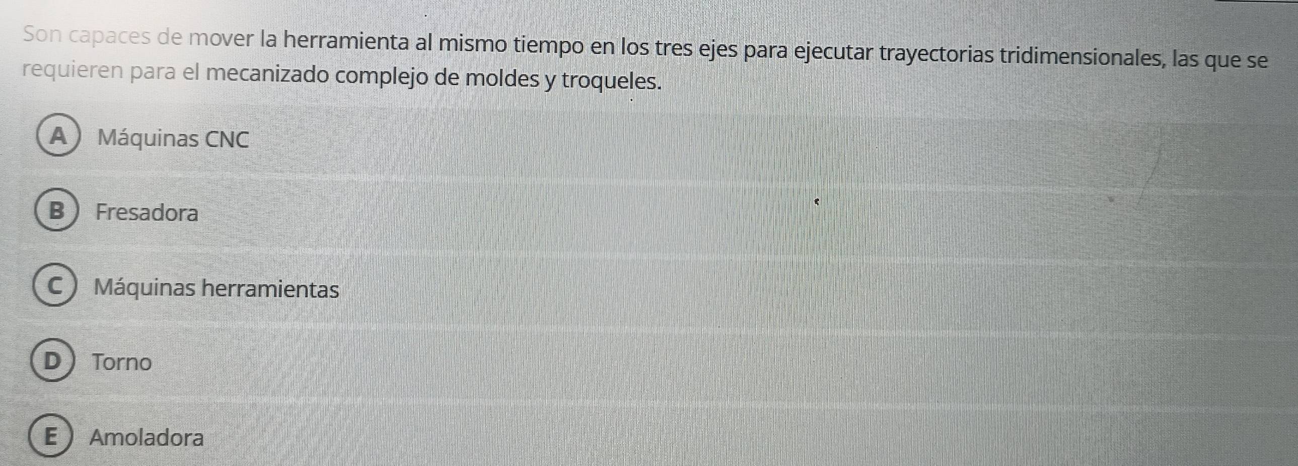 Son capaces de mover la herramienta al mismo tiempo en los tres ejes para ejecutar trayectorias tridimensionales, las que se
requieren para el mecanizado complejo de moldes y troqueles.
A Máquinas CNC
B Fresadora
C Máquinas herramientas
D Torno
E  Amoladora