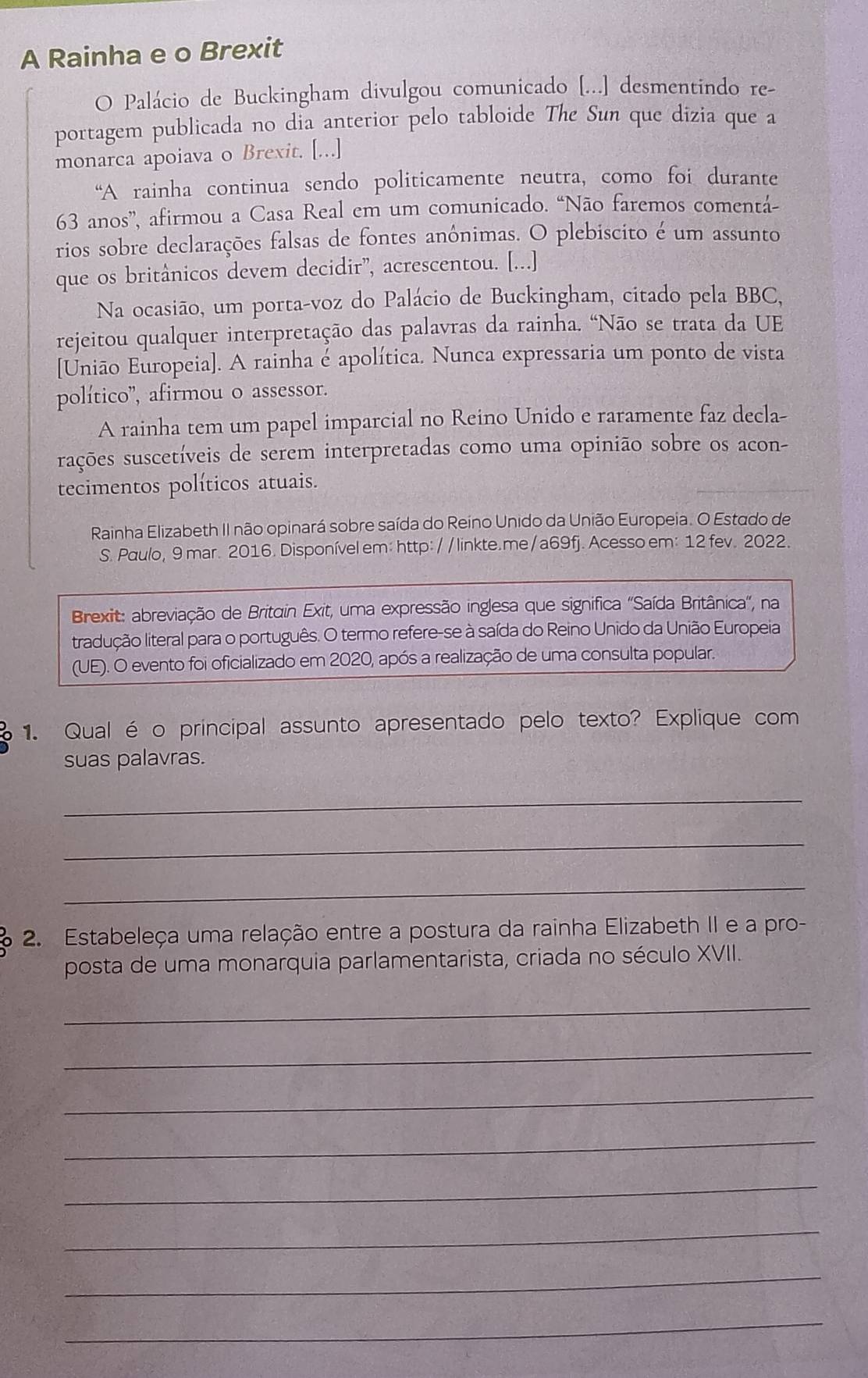 A Rainha e o Brexit
O Palácio de Buckingham divulgou comunicado [...] desmentindo re-
portagem publicada no dia anterior pelo tabloide The Sun que dizia que a
monarca apoiava o Brexit. [...]
“A rainha continua sendo politicamente neutra, como foi durante
63 anos”, afirmou a Casa Real em um comunicado. “Não faremos comentá-
rios sobre declarações falsas de fontes anônimas. O plebiscito é um assunto
que os britânicos devem decidir”, acrescentou. [...]
Na ocasião, um porta-voz do Palácio de Buckingham, citado pela BBC,
rejeitou qualquer interpretação das palavras da rainha. “Não se trata da UE
[União Europeia]. A rainha é apolítica. Nunca expressaria um ponto de vista
político'', afirmou o assessor.
A rainha tem um papel imparcial no Reino Unido e raramente faz decla-
rsações suscetíveis de serem interpretadas como uma opinião sobre os acon-
tecimentos políticos atuais.
Rainha Elizabeth II não opinará sobre saída do Reíno Unido da União Europeia. O Estado de
S. Paulo, 9 mar. 2016. Disponível em: http:/ / linkte.me / a69fj. Acesso em: 12 fev. 2022.
Brexit: abreviação de Britain Exit, uma expressão inglesa que significa 'Saída Britânica', na
tradução literal para o português. O termo refere-se à saída do Reino Unido da União Europeia
(UE). O evento foi oficializado em 2020, após a realização de uma consulta popular.
1. Qual é o principal assunto apresentado pelo texto? Explique com
suas palavras.
_
_
_
a 2. Estabeleça uma relação entre a postura da rainha Elizabeth II e a pro-
posta de uma monarquia parlamentarista, criada no século XVII.
_
_
_
_
_
_
_
_