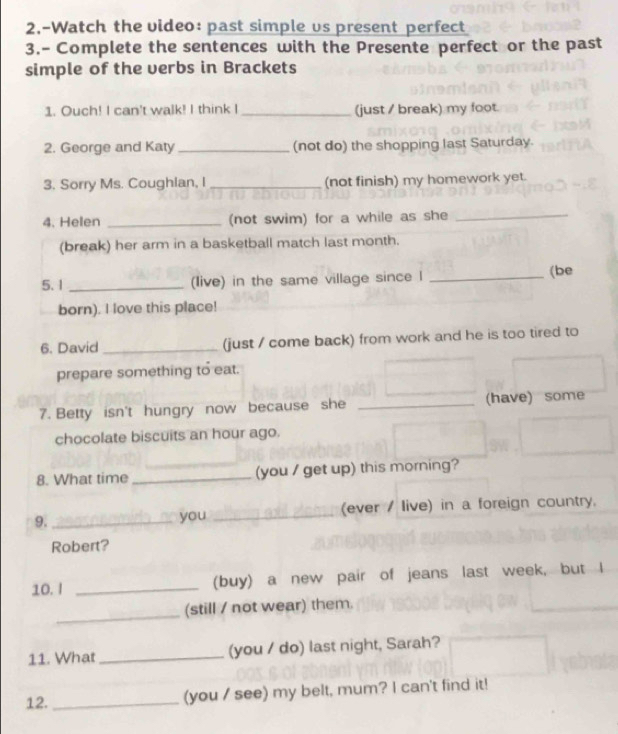 2.-Watch the video: past simple vs present perfect 
3.- Complete the sentences with the Presente perfect or the past 
simple of the verbs in Brackets 
1. Ouch! I can't walk! I think I _(just / break) my foot. 
2. George and Katy _(not do) the shopping last Saturday. 
3. Sorry Ms. Coughian, I _(not finish) my homework yet. 
4. Helen _(not swim) for a while as she_ 
(break) her arm in a basketball match last month. 
5. 1 _(live) in the same village since l _(be 
born). I love this place! 
6. David_ (just / come back) from work and he is too tired to 
prepare something to eat. 
7. Betty isn't hungry now because she _(have) some 
chocolate biscuits an hour ago. 
8. What time _(you / get up) this morning? 
9. _you _(ever / live) in a foreign country. 
Robert? 
10. I _(buy) a new pair of jeans last week, but I 
_ 
(still / not wear) them. 
11. What _(you / do) last night, Sarah? 
12. _(you / see) my belt, mum? I can't find it!