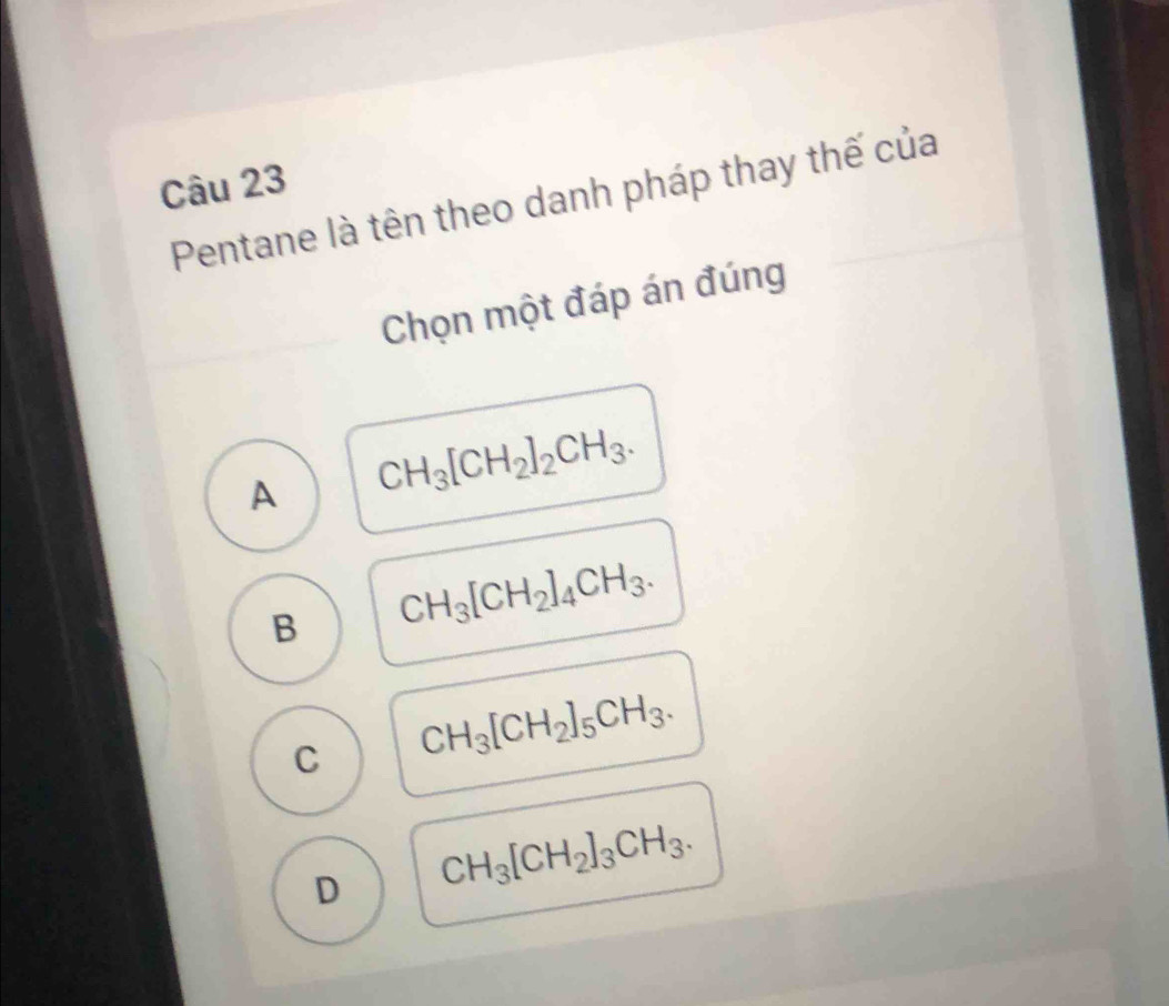 Pentane là tên theo danh pháp thay thế của
Chọn một đáp án đúng
A CH_3[CH_2]_2CH_3.
B CH_3[CH_2]_4CH_3.
C CH_3[CH_2]_5CH_3.
D CH_3[CH_2]_3CH_3.