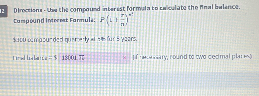 Directions - Use the compound interest formula to calculate the final balance. 
Compound Interest Formula: P(1+ r/n )^nt
$300 compounded quarterly at 5% for 8 years. 
Final balance =$ 3001.75 (if necessary, round to two decimal places)