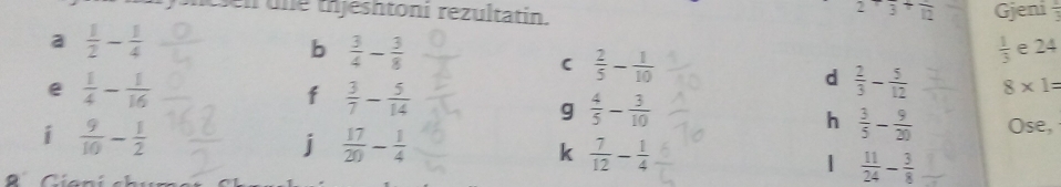 2+frac 3+frac 12
en u ne t jeshtoni rezultatin. Gjeni 
a  1/2 - 1/4 
b  3/4 - 3/8 
C  2/5 - 1/10 
 1/3  e 24
e  1/4 - 1/16 
f  3/7 - 5/14 
d  2/3 - 5/12  8* 1=
g  4/5 - 3/10 
i  9/10 - 1/2 
h  3/5 - 9/20  Ose, 
j  17/20 - 1/4 
k  7/12 - 1/4 
|  11/24 - 3/8 