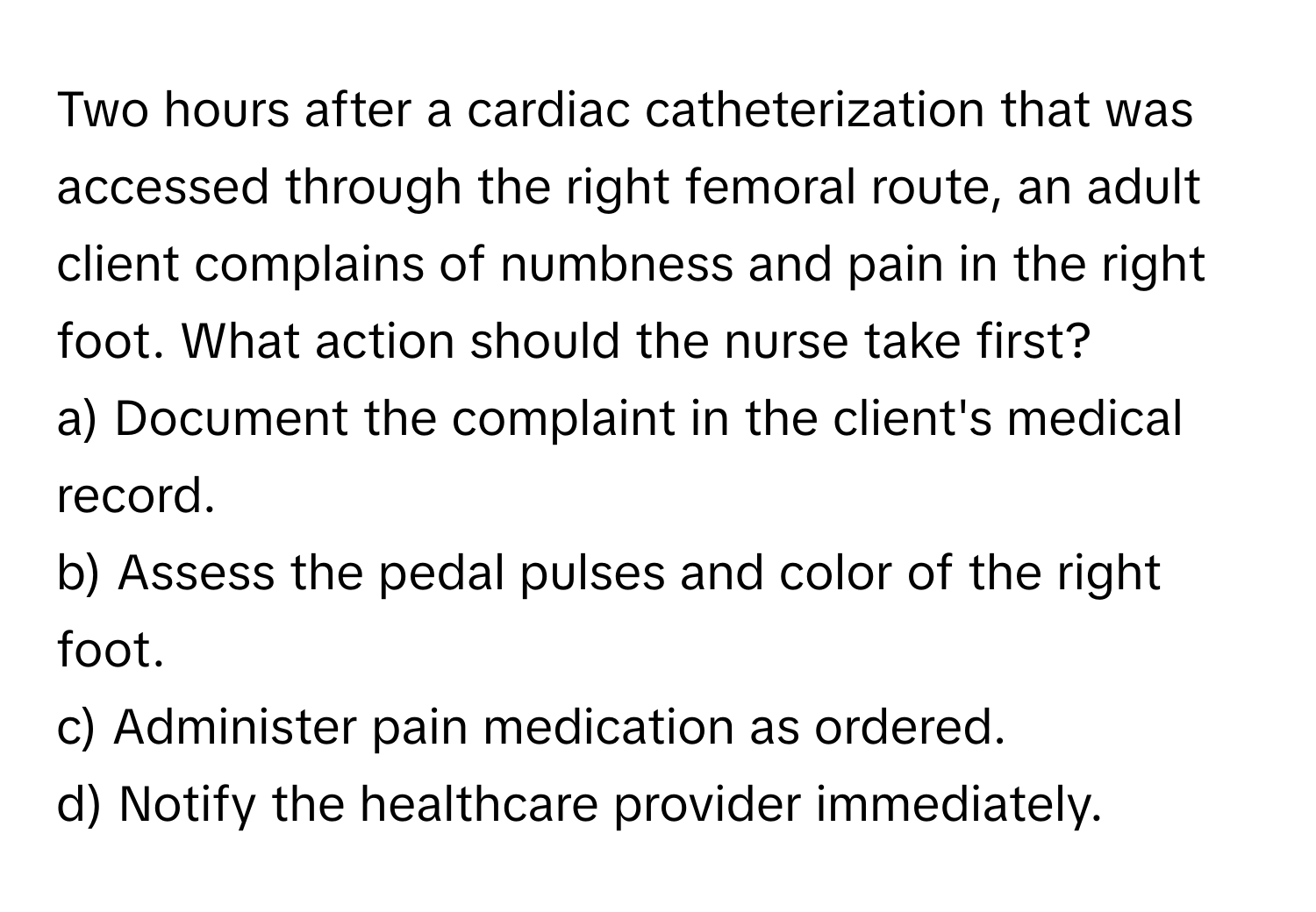 Two hours after a cardiac catheterization that was accessed through the right femoral route, an adult client complains of numbness and pain in the right foot. What action should the nurse take first?

a) Document the complaint in the client's medical record.
b) Assess the pedal pulses and color of the right foot.
c) Administer pain medication as ordered.
d) Notify the healthcare provider immediately.