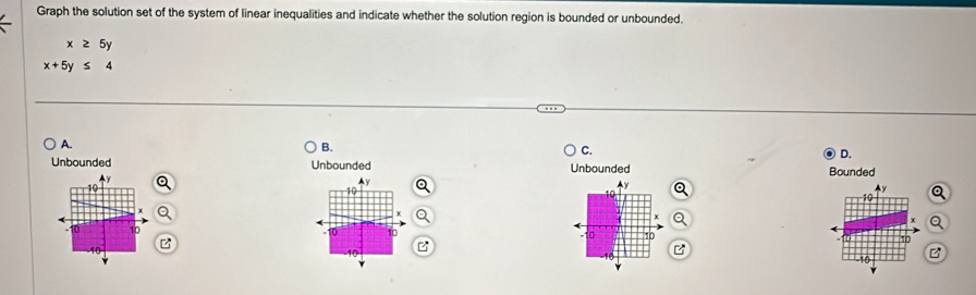 Graph the solution set of the system of linear inequalities and indicate whether the solution region is bounded or unbounded.
x≥ 5y
x+5y≤ 4
A.
B.
C.
D.
Unbounded Unbounded Unbounded Bounded
Ay
10
10
10
10
-
10
10