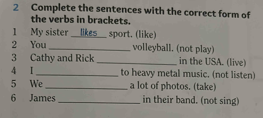 Complete the sentences with the correct form of 
the verbs in brackets. 
1 My sister _Les sport. (like) 
2 You _volleyball. (not play) 
3 Cathy and Rick _in the USA. (live) 
4 I _to heavy metal music. (not listen) 
5 We _a lot of photos. (take) 
6 James _in their band. (not sing)