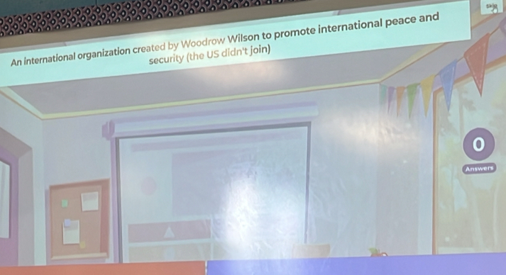 An international organization created by Woodrow Wilson to promote international peace and 
security (the US didn't join) 
Answers