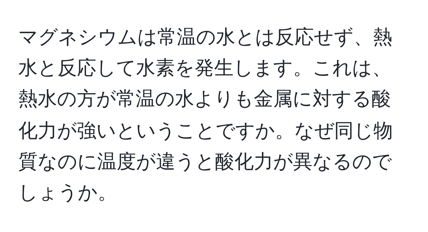 マグネシウムは常温の水とは反応せず、熱水と反応して水素を発生します。これは、熱水の方が常温の水よりも金属に対する酸化力が強いということですか。なぜ同じ物質なのに温度が違うと酸化力が異なるのでしょうか。