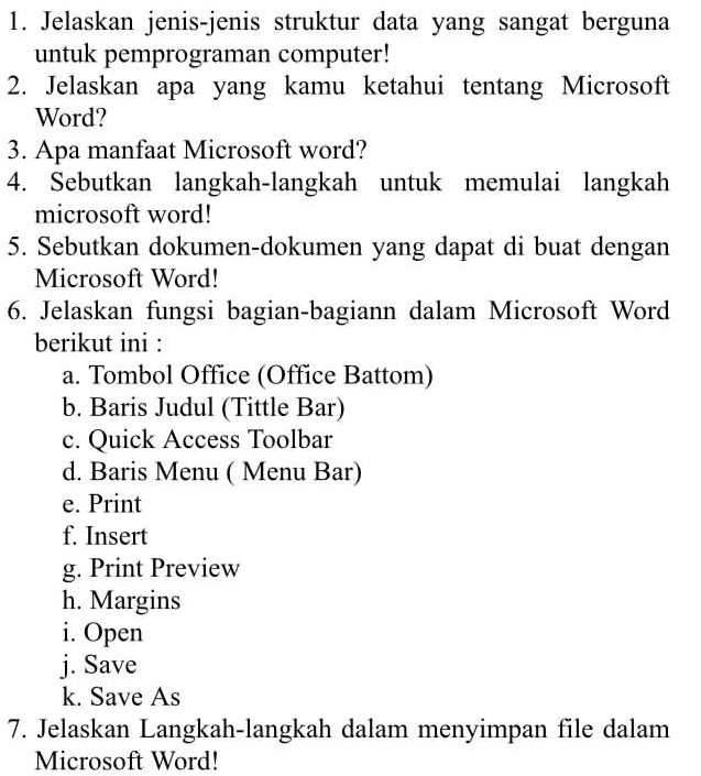 Jelaskan jenis-jenis struktur data yang sangat berguna 
untuk pemprograman computer! 
2. Jelaskan apa yang kamu ketahui tentang Microsoft 
Word? 
3. Apa manfaat Microsoft word? 
4. Sebutkan langkah-langkah untuk memulai langkah 
microsoft word! 
5. Sebutkan dokumen-dokumen yang dapat di buat dengan 
Microsoft Word! 
6. Jelaskan fungsi bagian-bagiann dalam Microsoft Word 
berikut ini : 
a. Tombol Office (Office Battom) 
b. Baris Judul (Tittle Bar) 
c. Quick Access Toolbar 
d. Baris Menu ( Menu Bar) 
e. Print 
f. Insert 
g. Print Preview 
h. Margins 
i. Open 
j. Save 
k. Save As 
7. Jelaskan Langkah-langkah dalam menyimpan file dalam 
Microsoft Word!