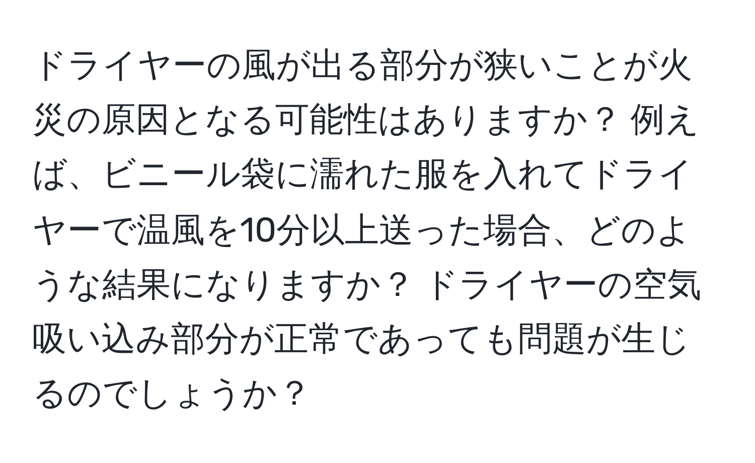 ドライヤーの風が出る部分が狭いことが火災の原因となる可能性はありますか？ 例えば、ビニール袋に濡れた服を入れてドライヤーで温風を10分以上送った場合、どのような結果になりますか？ ドライヤーの空気吸い込み部分が正常であっても問題が生じるのでしょうか？