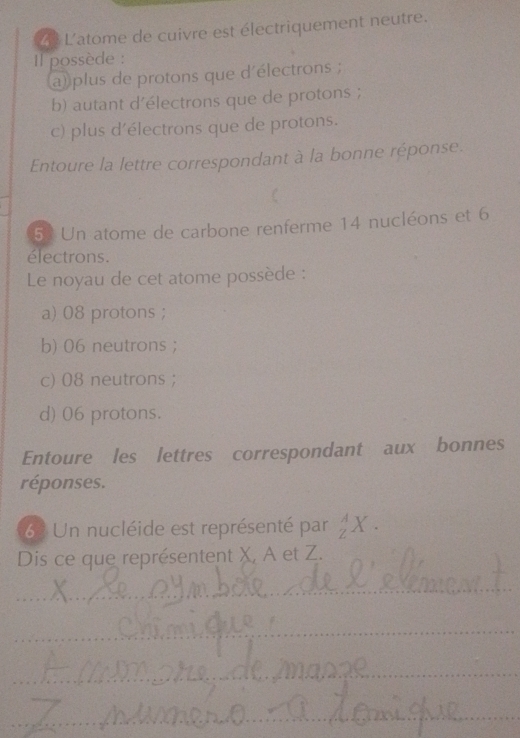 L'atome de cuivre est électriquement neutre.
Il possède :
a) plus de protons que d'électrons ;
b) autant d'électrons que de protons ;
c) plus d'électrons que de protons.
Entoure la lettre correspondant à la bonne réponse.
C
52 Un atome de carbone renferme 14 nucléons et 6
électrons.
Le noyau de cet atome possède :
a) 08 protons ;
b) 06 neutrons;
c) 08 neutrons ;
d) 06 protons.
Entoure les lettres correspondant aux bonnes
réponses.
63 Un nucléide est représenté par _Z^AX. 
Dis ce que représentent X, A et Z.
_
_
_
_