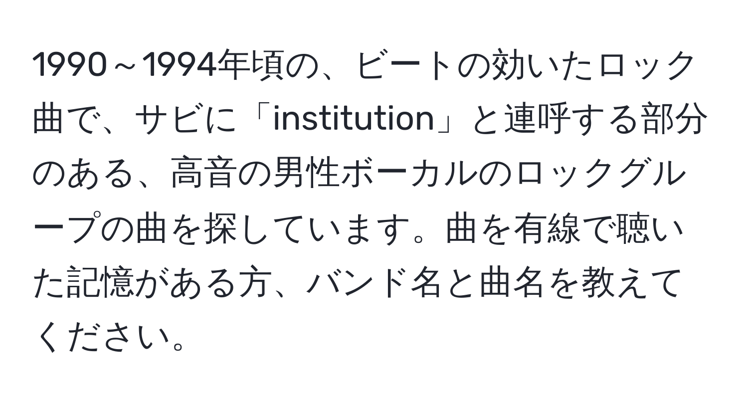 1990～1994年頃の、ビートの効いたロック曲で、サビに「institution」と連呼する部分のある、高音の男性ボーカルのロックグループの曲を探しています。曲を有線で聴いた記憶がある方、バンド名と曲名を教えてください。