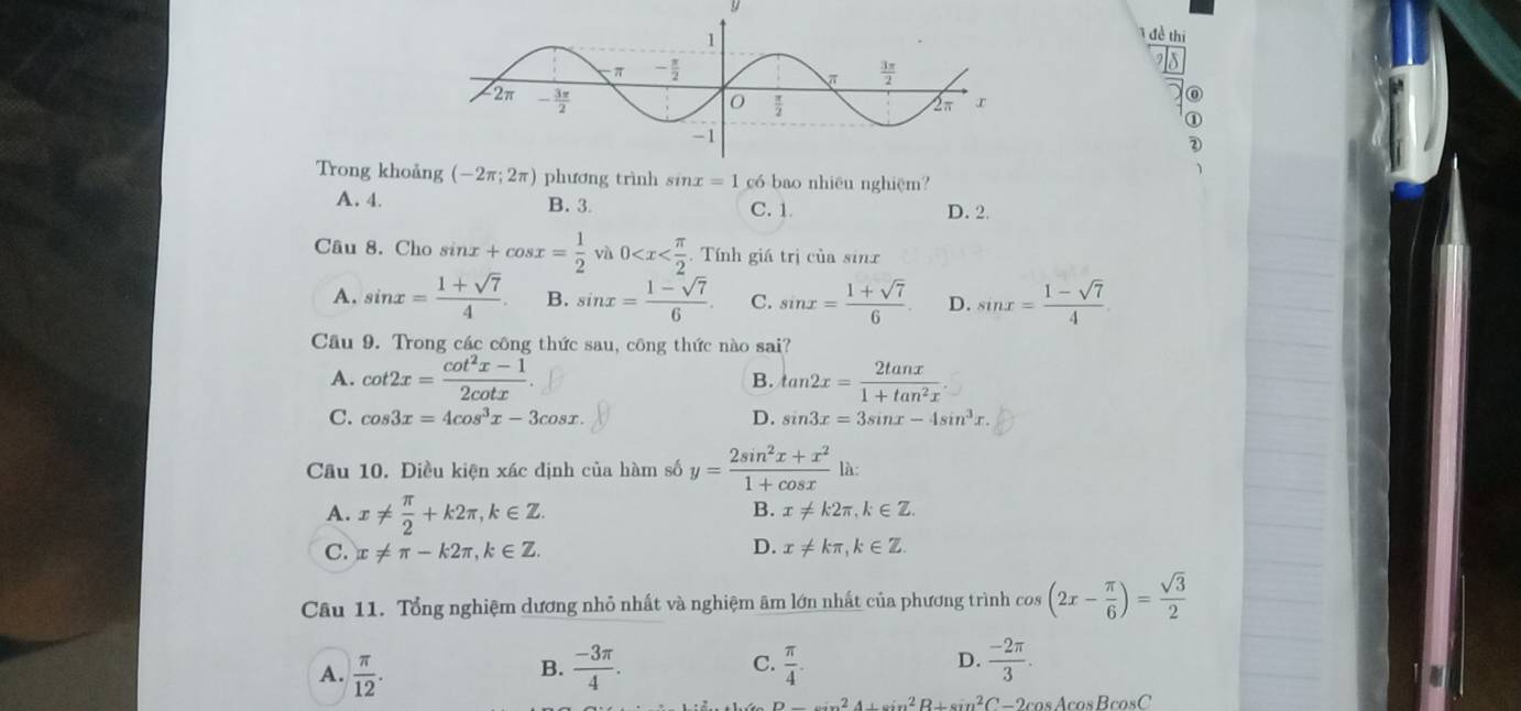 1đề thị
0
①
Trong kho (-2π ;2π ) phương trình sin x=1 có bao nhiêu nghiệm?
A. 4. B. 3 C. 1 D. 2.
Câu 8. Cho sin x+cos x= 1/2  và 0 . Tính giá trị của sinx
A. sin x= (1+sqrt(7))/4 . B. sin x= (1-sqrt(7))/6 . C. sin x= (1+sqrt(7))/6 . D. sin x= (1-sqrt(7))/4 .
Câu 9. Trong các công thức sau, công thức nào sai?
A. cot 2x= (cot^2x-1)/2cot x . tan 2x= 2tan x/1+tan^2x .
B.
C. cos 3x=4cos^3x-3cos x. D. sin 3x=3sin x-4sin^3x.
Câu 10. Điều kiện xác định của hàm số y= (2sin^2x+x^2)/1+cos x  □ 
là:
A. x!=  π /2 +k2π ,k∈ Z.
B. x!= k2π ,k∈ Z.
D.
C. x!= π -k2π ,k∈ Z. x!= kπ ,k∈ Z.
Câu 11. Tổng nghiệm dương nhỏ nhất và nghiệm âm lớn nhất của phương trình cos (2x- π /6 )= sqrt(3)/2 
A.  π /12 .  (-3π )/4 . C.  π /4 . D.  (-2π )/3 .
B.
Dto 2A+sin^2B+sin^2C-2cos Acos Bcos C