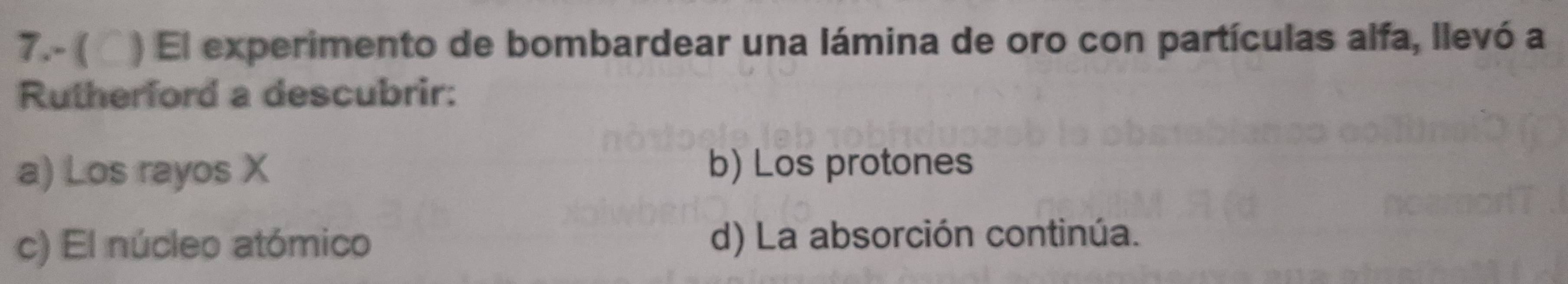 7.- ( ▲) El experimento de bombardear una lámina de oro con partículas alfa, llevó a
Rutherford a descubrir:
a) Los rayos X b) Los protones
c) El núcleo atómico d) La absorción continúa.