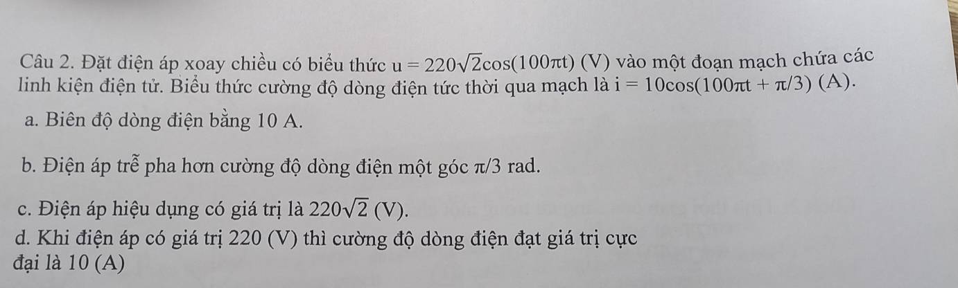 Đặt điện áp xoay chiều có biểu thức u=220sqrt(2)cos (100π t) (V) vào một đoạn mạch chứa các
linh kiện điện tử. Biểu thức cường độ dòng điện tức thời qua mạch là i=10cos (100π t+π /3)(A).
a. Biên độ dòng điện bằng 10 A.
b. Điện áp trể pha hơn cường độ dòng điện một góc π/3 rad.
c. Điện áp hiệu dụng có giá trị là 220sqrt(2)(V).
d. Khi điện áp có giá trị 220 (V) thì cường độ dòng điện đạt giá trị cực
đại là 10 (A)