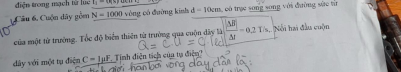 điện trong mạch tử lúc t_1=0(s)
Câu 6. Cuộn dây gồm N=1000 vòng có đường kinh d=10cm , có trục song song với đường sức từ 
của một từ trường. Tốc độ biến thiên từ trường qua cuộn dây là  |Delta B|/Delta t =0,2T/s,.Noihai đầu cuộn 
dây với một tụ điện C=1mu F Tính điện tích của tụ điện?