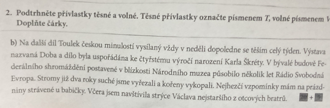 Podtrhněte přívlastky těsné a volné. Těsné přívlastky označte písmenem T, volné písmenem V 
Doplňte čárky. 
b) Na další díl Toulek českou minulostí vysílaný vždy v neděli dopoledne se těším celý týden. Výstava 
nazvaná Doba a dílo byla uspořádána ke čtyřstému výročí narození Karla Škréty. V bývalé budově Fe- 
derálního shromáždění postavené v blízkosti Národního muzea pủsobilo několik let Rádio Svobodná 
Evropa. Stromy již dva roky suché jsme vyřezali a kořeny vykopali. Nejhezčí vzpomínky mám na prázd- 
niny strávené u babičky. Včera jsem navštívila strýce Václava nejstaršího z otcových bratrů. 20 + 5