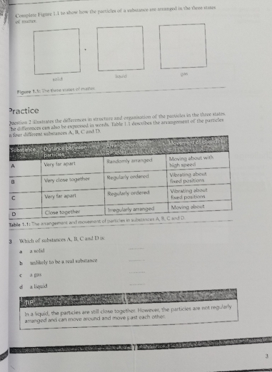 of matier Complete Figuse 1.I to show how the particles of a sabstance are arranged in the three stases 
Figure 1.1: The Ewroe sates of matter 
Practice 
Juestion 2 illustrates the differences in structure and orgawisation of the particles in the twee states. 
he differences can also be expressed in words. Table 1.1 dercribes the arvangement of the particles 
and D. 
Table 1.1: The arra 
3 Which of substances A, B, C and D is: 
* a solid 
_ 
h walikely to be a real substance _. . 
c a gas 
_ 
d a liquid 
_ 

In a liquid, the particles are still close together. However, the particies are not regularly 
arranged and can move around and move past each other. 
3