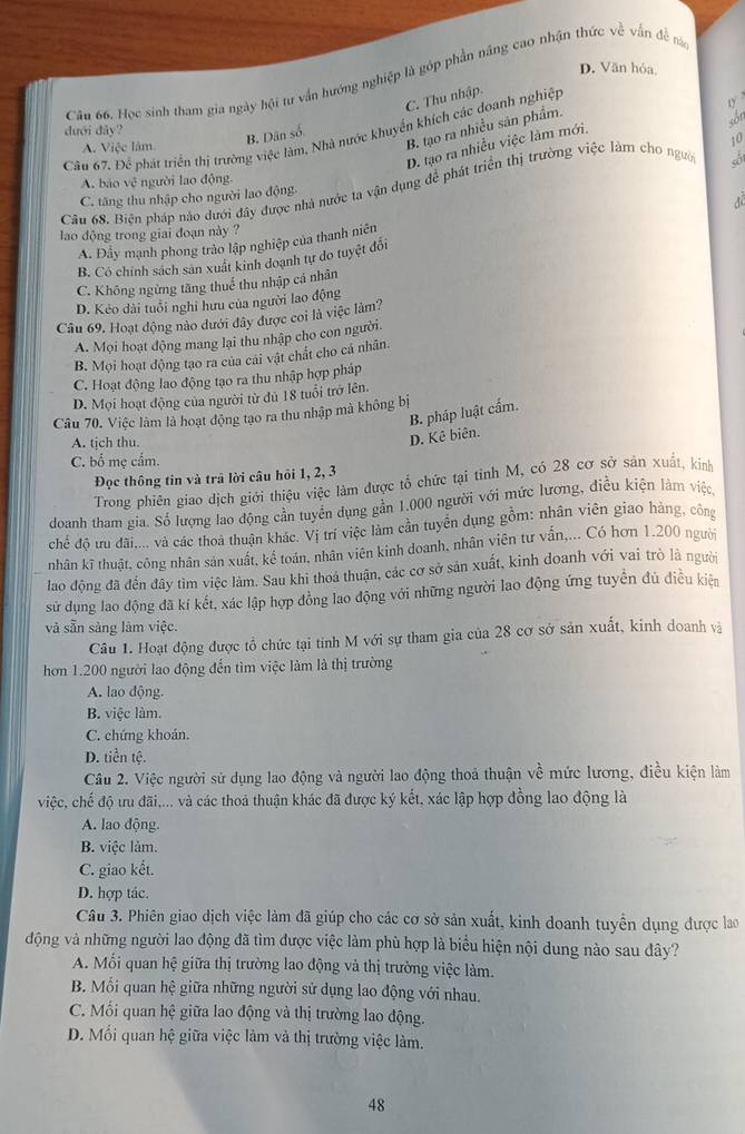 D. Văn hóa
Câu 66. Học sinh tham gia ngày hội tư vấn hướng nghiệp là gớp phần nâng cao nhận thức về vấn đề ná
B. tạo ra nhiều sản phẩm.
sốn
dưới dây?
B. Dân số. C. Thu nhập.
Cầu 67, Để phát triển thị trường việc làm, Nhà nước khuyển khích các doanh nghiệp
D. tạo ra nhiều việc làm mới
A. Việc làm
10
A. bào vệ người lao động.
Câu 68. Biện pháp nào dưới đây được nhà nước ta vận dụng để phát triển thị trường việc làm cho ngườ
C. tăng thu nhập cho người lao động
A. Đây mạnh phong trào lập nghiệp của thanh niên AB
lao động trong giai đoạn này ?
B. Có chính sách sản xuất kinh doạnh tự do tuyệt đôi
C. Không ngừng tăng thuế thu nhập cá nhân
D. Kẻo dài tuổi nghỉ hưu của người lao động
Câu 69. Hoạt động nào dưới đây được coi là việc làm?
A. Mọi hoạt động mang lại thu nhập cho con người.
B. Mọi hoạt động tạo ra của cải vật chất cho cá nhân.
C. Hoạt động lao động tạo ra thu nhập hợp pháp
D. Mọi hoạt động của người từ dủ 18 tuổi trở lên.
B. pháp luật cẩm.
Câu 70. Việc làm là hoạt động tạo ra thu nhập mà không bị
A. tịch thu.
D. Kê biên.
C. bố mẹ cấm.
Đọc thông tin và trả lời câu hồi 1, 2, 3
Trong phiên giao dịch giới thiệu việc làm được tổ chức tại tỉnh M, có 28 cơ sở sản xuất, kính
doanh tham gia. Số lượng lao động cần tuyển dụng gần 1.000 người với mức lương, điều kiện làm việc,
chế độ ưu đãi,... và các thoa thuận khác. Vị trí việc làm cần tuyên dụng gồm: nhân viên giao hàng, công
nhân kĩ thuật, công nhân sản xuất, kể toán, nhân viên kinh doanh, nhân viên tư vấn,... Có hơn 1.200 người
lao động đã đến đây tìm việc làm. Sau khi thoá thuận, các cơ sở sản xuất, kinh doanh với vai trò là người
sử dụng lao động đã kí kết, xác lập hợp đồng lao động với những người lao động ứng tuyển đủ điều kiện
và sẵn sàng làm việc.
Câu 1. Hoạt động được tổ chức tại tính M với sự tham gia của 28 cơ sở sản xuất, kinh doanh và
hơn 1.200 người lao động đến tìm việc làm là thị trường
A. lao động.
B. việc làm.
C. chứng khoán.
D. tiền tệ.
Câu 2. Việc người sử dụng lao động và người lao động thoả thuận về mức lương, điều kiện làm
việc, chế độ ưu đãi,... và các thoả thuận khác đã được ký kết, xác lập hợp đồng lao động là
A. lao động.
B. việc làm.
C. giao kết.
D. hợp tác.
Câu 3. Phiên giao dịch việc làm đã giúp cho các cơ sở sản xuất, kinh doanh tuyển dụng được lao
động và những người lao động đã tìm được việc làm phù hợp là biểu hiện nội dung nào sau đây?
A. Mối quan hệ giữa thị trường lao động và thị trường việc làm.
B. Mối quan hệ giữa những người sử dụng lao động với nhau.
C. Mối quan hệ giữa lao động và thị trường lao động.
D. Mối quan hệ giữa việc làm và thị trường việc làm.
48