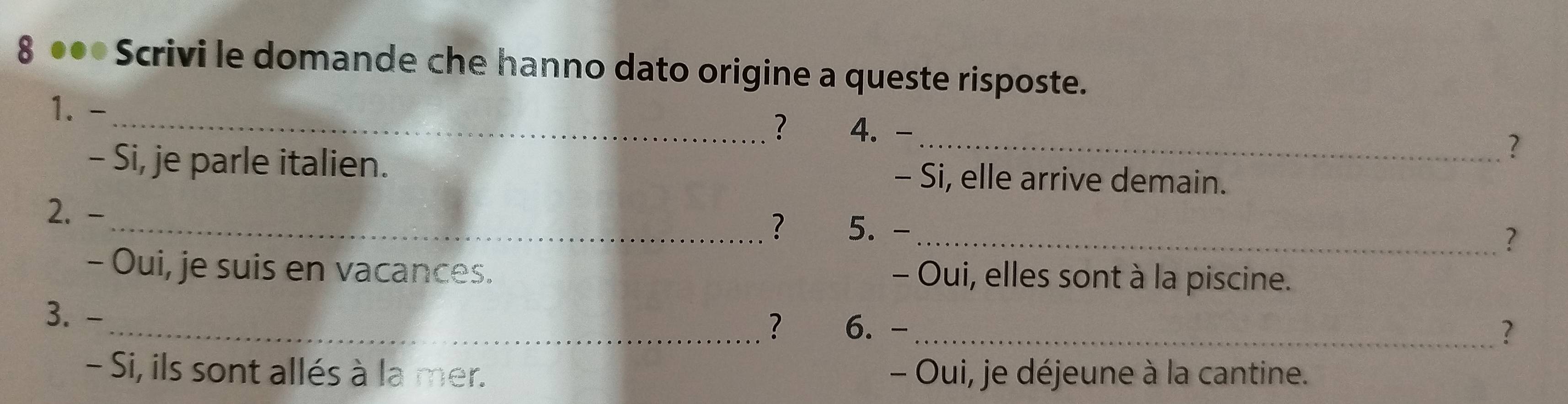 8 ●●* Scrivi le domande che hanno dato origine a queste risposte. 
1. - _4. - _? 
? 
- Si, je parle italien. - Si, elle arrive demain. 
2. - _5. - 
? 
_? 
- Oui, je suis en vacances. - Oui, elles sont à la piscine. 
3. - 
_? 6. -_ ? 
- Si, ils sont allés à la mer. - Oui, je déjeune à la cantine.