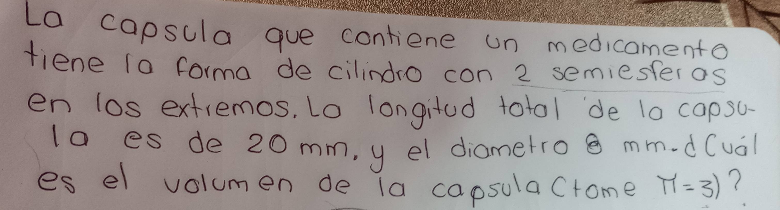 La capsula gue contiene un medicamento 
fiene to forma de cilindro con 2 semiesteros 
en los extremos, Lo longitad totol de 10 capsu 
la es de 20 mm, y el diametro mm.d(ual 
es el volumen de la capsulacrome π =31 ?