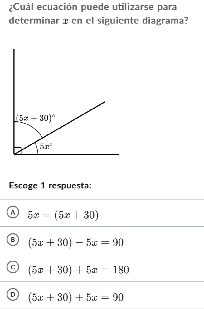 ¿Cuál ecuación puede utilizarse para
determinar x en el siguiente diagrama?
Escoge 1 respuesta:
A 5x=(5x+30)
B (5x+30)-5x=90
C (5x+30)+5x=180
D (5x+30)+5x=90