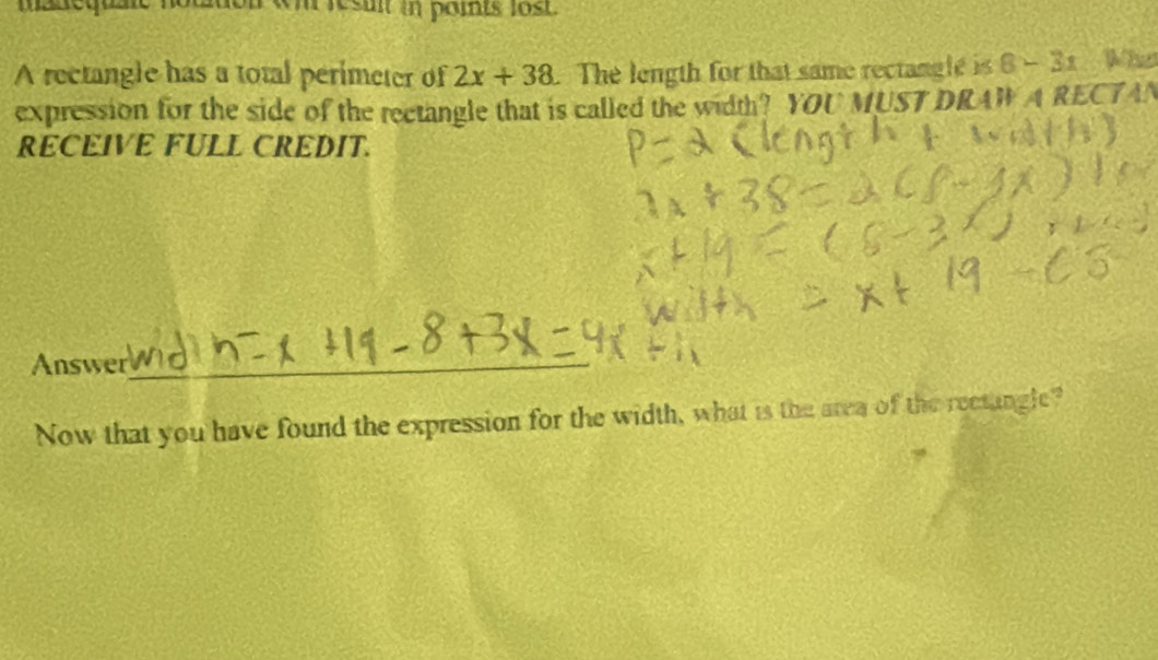 manequale notton «mresu in paints l8st. 
A rectangle has a total perimeter of 2x+38. The length for that same rectanglé is 8-3x What 
expression for the side of the rectangle that is called the width? YOU MUST DRAW A RECTAN 
RECEIVE FULL CREDIT. 
Answer_ 
Now that you have found the expression for the width, what is the area of the rectangle?