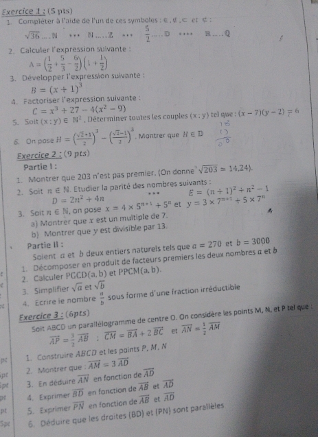 Compléter à l'aide de l'un de ces symboles : ∈ , ∉ , ⊂ et ∉ :
sqrt(36)...N _  N .....z … .  5/2 ....D _ ·s · · _R . . . Q
2. Calculer l'expression suivante :
A=( 1/2 + 5/3 - 6/2 )(1+ 1/2 )
3. Développer l'expression suivante :
B=(x+1)^3
4. Factoriser i'expression sulvante:
C=x^3+27-4(x^2-9)
5. Soit (x:y)∈ N^2 , Déterminer toutes les couples (x:y) tel que : (x-7)(y-2)=6
6. On pose H=( (sqrt(2)+1)/2 )^3-( (sqrt(2)-1)/2 )^3. Mantrer que H∈ D
Exercice 2 ; (9 pts)
Partie I :
1. Montrer que 203 n'est pas premier. (On donne sqrt(203)=14,24).
2. Soit n∈ N Étudier la parité des nombres suivants :
E=(n+1)^2+n^2-1
D=2n^2+4n
3. Soit n∈ N , on pose x=4* 5^(n+1)+5^n et y=3* 7^(n+1)+5* 7^n

a) Montrèr que x est un multiple de 7.
b) Montrer que y est divisible par 13.
Partie II :
Soient α et b deux entiers natureis tels que
1. Décomposer en prodult de facteurs premiers les deux nombres a et à a=270 et b=3000. 2. Calculer PGC D(a,b) et PPCM(a,b).
sqrt(a) et sqrt(b)
3. Simplifier
4. Ecrire ie nombre  a/b  sous forme d'une fraction irréductible
Exercice 3 : (6pts)
Soit ABCD un parallélogramme de centre O. On considère les points M, N, et P tel que :
et
p 1. Construire ABCD et les paints P, M, N vector AP= 3/2 vector AB:vector CM=vector BA+2vector BC overline AN= 1/2 overline AM
ipt 2. Montrer que vector AM=3vector AD
pr 3. En déduire vector AN en fonction de overline AD
94 4. Exprimer overline BD en fonction de overline AB et vector AD
pt 5. Exprimer overline PN en fonction de overline AB et overline AD
Spt 6. Déduire que les droites (BD) et (PN) sont parallèles