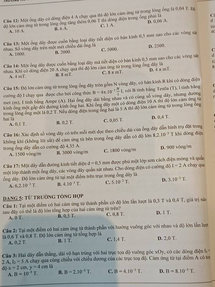 Một ổng dây có dòng điện 4 A chạy qua thì độ lớn cảm ứng từ trong lòng ống là 0,04 T. Đệ
độ lớn cảm ứng từ trong lòng ống tăng thêm 0,06 T thì dòng điện trong ống phải là
C
A. 10 A. B. 6 A. C. 1 A. D. 0,06 A.
d
từ
Câu 13: Một ống dây được cuốn bằng loại dây tiết diện có bán kính 0,5 mm sao cho các vòng sát 4(
nhau. Số vòng dây trên một mét chiều dài ống là
C
A. 1000. B. 2000. C. 5000. D. 2500.
Câu 14: Một ống dây được cuốn bằng loại dây mà tiết diện có bán kính 0,5 mm sao cho các vòng sát d
nhau. Khi có dòng điện 20 A chạy qua thỉ độ lớn cảm ứng từ trong lòng ống dây là tù
A. 4 mT. B. 8 mT. C. 8 π mT. D. 4 π mT. 8
Câu 15: Độ lớn cảm ứng từ trong lòng ổng dây tròn gồm N vòng dây, có bán kính R khi có dòng diện
cường độ I chạy qua được cho bởi công thức B=4π .10^(-7) N/l I. , với B tính bằng Testla (T), l tính bằng
met (m), I tính bằng Ampe (A). Hai ống dây dài bằng nhau và có cùng số vòng dây, nhưng đường
kính ống một gấp đổi đường kính ống hai. Khi ống dây một có dòng điện 10 A thì độ lớn cảm ứng từ
trong lòng ổng một là 0,2 T T. Nếu dòng điện trong ổng hai là 5 A thì độ lớn cảm ứng từ trong lòng ống
hai là
A. 0,1 T. B. 0,2 T. C. 0,05 T. D. 0,4 T.
Câu 16: Xác định số vòng dây có trên mỗi mét dọc theo chiều dài của ống dây dẫn hình trụ đặt trong
không khí (không lõi sắt) đề cảm ứng từ bên trong ổng dây dẫn có độ lớn 8,2.10^(-3) T khi dòng điện
trong ổng dây dẫn có cường độ 4,35 A.
A. 1500 vòng/m B. 3000 vòng/m C. 1800 vòng/m D. 900 vòng/m
Câu 17: Một dây dẫn đường kính tiết diện d=0,5mm được phủ một lớp sơn cách điện mỏng và quần chạy qua
một lớp thành một ống dây, các vòng dây quấn sát nhau. Cho dòng điện có cường độ I=2A
ổng dây. Độ lớn cảm ứng từ tại một điểm trên trục trong ống dây là
A. 6,2.10^(-3)T. B. 4.10^(-3)T. C. 5.10^(-3)T. D. 3.10^(-3)T.
DaNg 5: từ trường tổng hợp
Câu 1: Tại một điểm có hai cảm ứng từ thành phần có độ lớn lần lượt là 0,3 T và 0,4 T, giá trị nào
sau đây có thể là độ lớn tồng hợp của hai cảm ứng từ trên?
A. 0 T. B. 0,5 T. C. 0,8 T. D. 1 T.
Câu 2: Tại một điểm có hai cảm ứng từ thành phần với hướng vuông góc với nhau và độ lớn lần lượt
là 0,6 T và 0,8 T. Độ lớn cảm ứng từ tổng hợp là D. 2,0 T.
A. 0,2 T. B. 1 T. C. 1,4 T.
Câu 3: Hai dây dẫn thẳng, dài vô hạn trùng với hai trục tọa dộ vuông góc xOy, có các dòng diện I_1=
2 A, I_2=5A chạy qua cùng chiều với chiều dương của các trục toạ độ. Cảm ứng từ tại điểm A có toạ
độ x=2cm,y=4cm là
A. B=10^(-5)T. B. B=2.10^(-5)T. C. B=4.10^(-5)T. D. B=8.10^(-5)T.