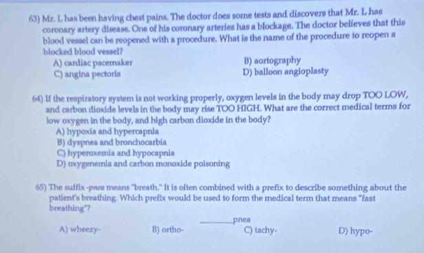 Mr. L has been having chest pains. The doctor does some tests and discovers that Mr. L has
coronary artery disease. One of his coronary arteries has a blockage. The doctor believes that this
blood vessel can be reopened with a procedure. What is the name of the procedure to reopen a
blocked blood vessel?
A) cardiac pacemaker B) aortography
C) angina pectoris D) balloon angioplasty
64) If the respiratory system is not working properly, oxygen levels in the body may drop TOO LOW,
and carbon dioxide levels in the body may rise TOO HIGH. What are the correct medical terms for
low oxygen in the body, and high carbon dioxide in the body?
A) hypoxia and hypercapnia
B) dyspnea and bronchocarbia
C) hyperoxemia and hypocapnia
D) oxygenemia and carbon monoxide poisoning
65) The suffix -pass means "breath." It is often combined with a prefix to describe something about the
patient's breathing. Which prefix would be used to form the medical term that means "fast
breathing"?
_pnea
A) wheezy- B) ortho- C) tachy- D) hypo-