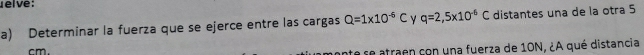 elve : 
a) Determinar la fuerza que se ejerce entre las cargas Q=1* 10^(-6)C Y q=2,5* 10^(-6)C distantes una de la otra 5
cm. 
ante se atraen con una fuerza de 10N, ¿A qué distancia