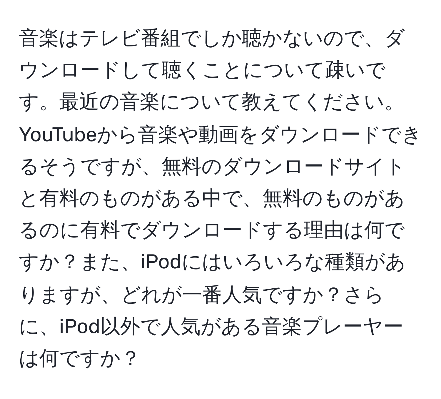 音楽はテレビ番組でしか聴かないので、ダウンロードして聴くことについて疎いです。最近の音楽について教えてください。YouTubeから音楽や動画をダウンロードできるそうですが、無料のダウンロードサイトと有料のものがある中で、無料のものがあるのに有料でダウンロードする理由は何ですか？また、iPodにはいろいろな種類がありますが、どれが一番人気ですか？さらに、iPod以外で人気がある音楽プレーヤーは何ですか？