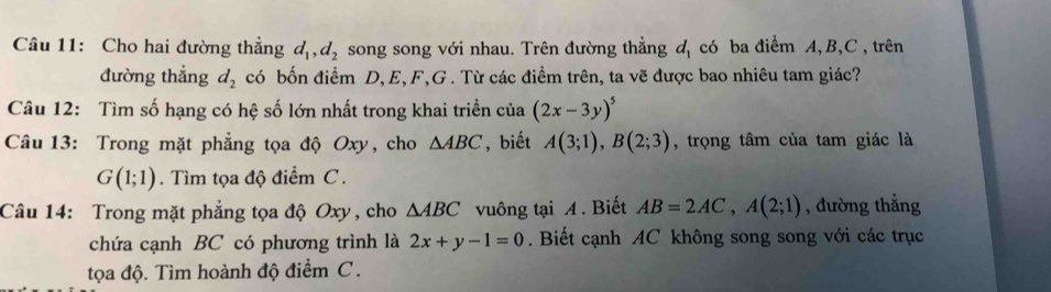 Cho hai đường thẳng d_1, d_2 song song với nhau. Trên đường thẳng u_1 có ba điểm A, B, C, trên 
đường thẳng d_2 có bốn điểm D, E, F, G. Từ các điểm trên, ta vẽ được bao nhiêu tam giác? 
Câu 12: Tìm số hạng có hệ số lớn nhất trong khai triển của (2x-3y)^5
Câu 13: Trong mặt phẳng tọa độ Oxy, cho △ ABC , biết A(3;1), B(2;3) , trọng tâm của tam giác là
G(1;1). Tìm tọa độ điểm C. 
Câu 14: Trong mặt phẳng tọa độ Oxy , cho △ ABC vuông tại A. Biết AB=2AC, A(2;1) , đường thẳng 
chứa cạnh BC có phương trình là 2x+y-1=0. Biết cạnh AC không song song với các trục 
tọa độ. Tìm hoành độ điểm C.