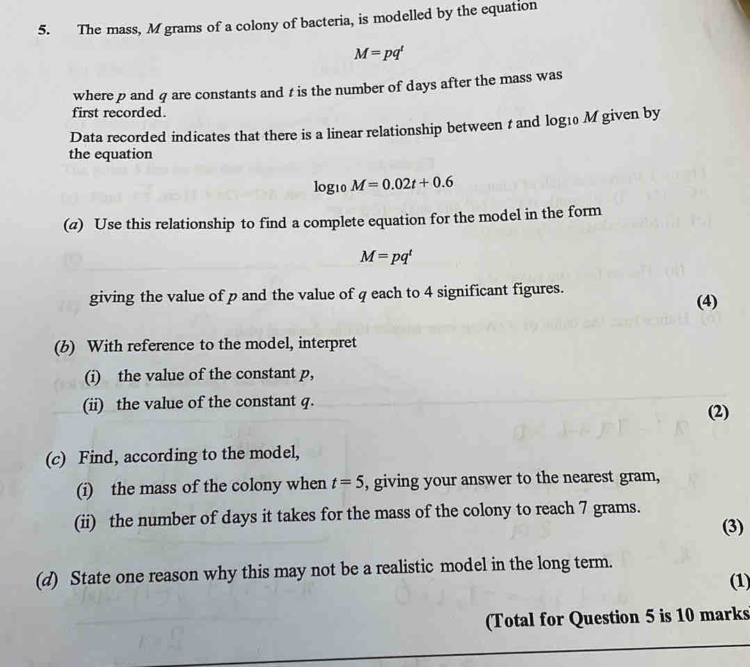 The mass, M grams of a colony of bacteria, is modelled by the equation
M=pq^t
where p and q are constants and t is the number of days after the mass was 
first recorded. 
Data recorded indicates that there is a linear relationship between t and log10 M given by 
the equation 
log10 M=0.02t+0.6
(a) Use this relationship to find a complete equation for the model in the form
M=pq^t
giving the value of p and the value of q each to 4 significant figures. 
(4) 
(b) With reference to the model, interpret 
(i) the value of the constant p, 
(ii) the value of the constant q. 
(2) 
(c) Find, according to the model, 
(i) the mass of the colony when t=5 , giving your answer to the nearest gram, 
(ii) the number of days it takes for the mass of the colony to reach 7 grams. 
(3) 
(d) State one reason why this may not be a realistic model in the long term. 
(1) 
(Total for Question 5 is 10 marks