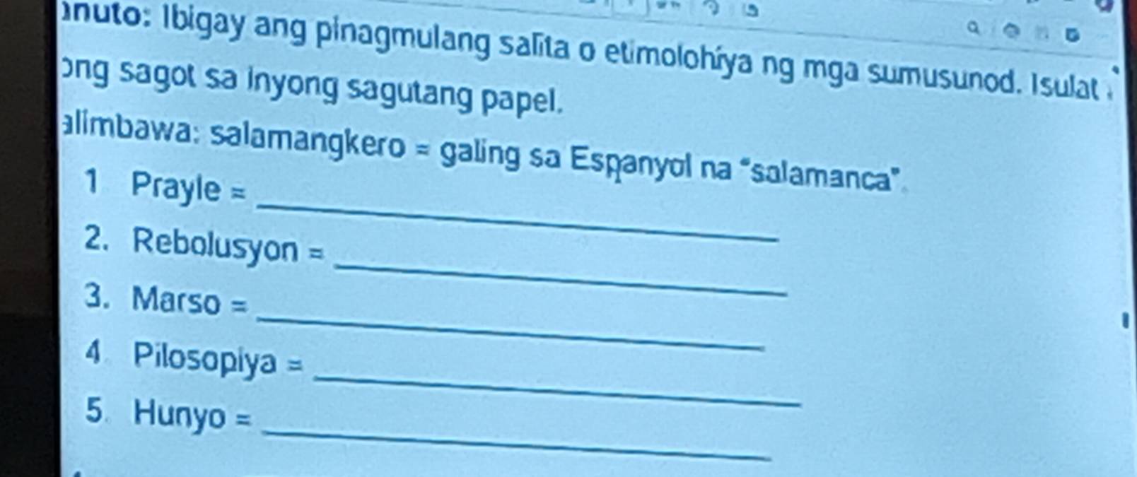 nuto: I bigay ang pinagmulang salita o etimolohíya ng mga sumusunod. Isulat 
ong sagot sa inyong sagutang papel. 
_ 
alimbawa: salamangkero = galing sa Espanyol na “salamanca” 
1 Prayle =
_ 
2. Rebolusyon =
_ 
3. Marso =
_ 
4 Pilosopiya = 
_ 
5 Hunyo =