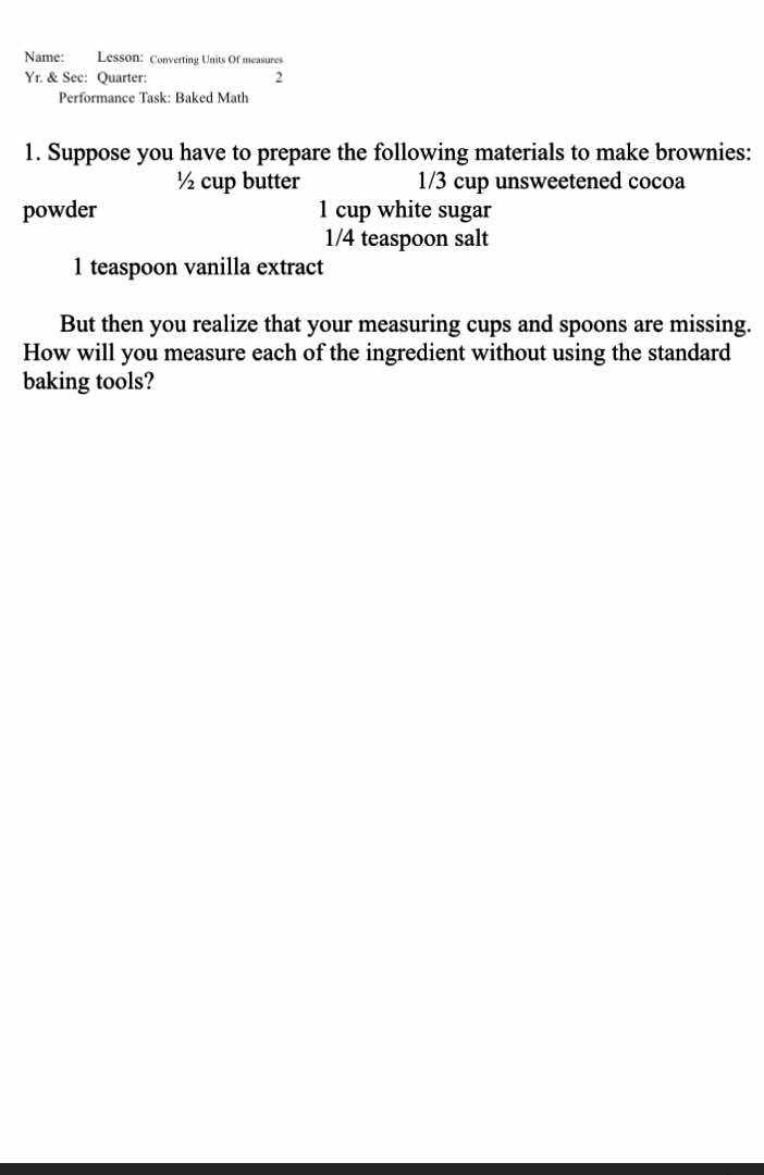 Name: Lesson: Converting Units Of measures 
Yr. & See: Quarter: 
2 
Performance Task: Baked Math 
1. Suppose you have to prepare the following materials to make brownies:
½ cup butter 1/3 cup unsweetened cocoa 
powder 1 cup white sugar
1/4 teaspoon salt 
1 teaspoon vanilla extract 
But then you realize that your measuring cups and spoons are missing. 
How will you measure each of the ingredient without using the standard 
baking tools?