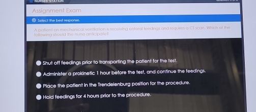 Assignment Exam
⑭ Select the best response.
A patient on mechanical ventilation is receiving enteral feedings and requires a CT scon. Which of the
tollowing should the nurse anticipate
Shut off feedings prior to transporting the patient for the test.
Administer a prokinetic 1 hour before the test, and continue the feedings.
Place the patient in the Trendelenburg position for the procedure.
Hold feedings for 4 hours prior to the procedure.