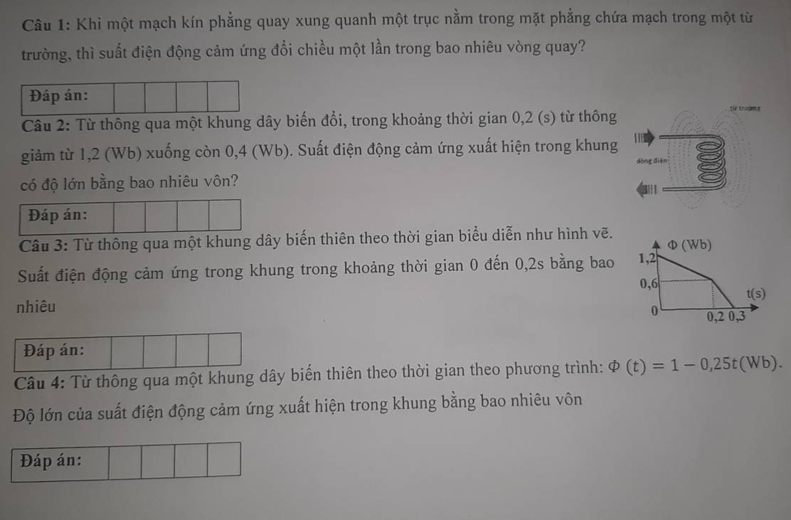 Khi một mạch kín phẳng quay xung quanh một trục nằm trong mặt phẳng chứa mạch trong một từ
trường, thì suất điện động cảm ứng đổi chiều một lần trong bao nhiêu vòng quay?
Đáp án:
Câu 2: Từ thông qua một khung dây biến đổi, trong khoảng thời gian 0,2 (s) từ thông
giảm từ 1,2 (Wb) xuống còn 0,4 (Wb). Suất điện động cảm ứng xuất hiện trong khung
có độ lớn bằng bao nhiêu vôn?
Đáp án:
Câu 3: Từ thông qua một khung dây biến thiên theo thời gian biểu diễn như hình vẽ.
Suất điện động cảm ứng trong khung trong khoảng thời gian 0 đến 0,2s bằng bao
nhiêu
Đáp án:
Câu 4: Từ thông qua một khung dây biến thiên theo thời gian theo phương trình: varPhi (t)=1-0,25t(Wb).
Độ lớn của suất điện động cảm ứng xuất hiện trong khung bằng bao nhiêu vôn
Đáp án: