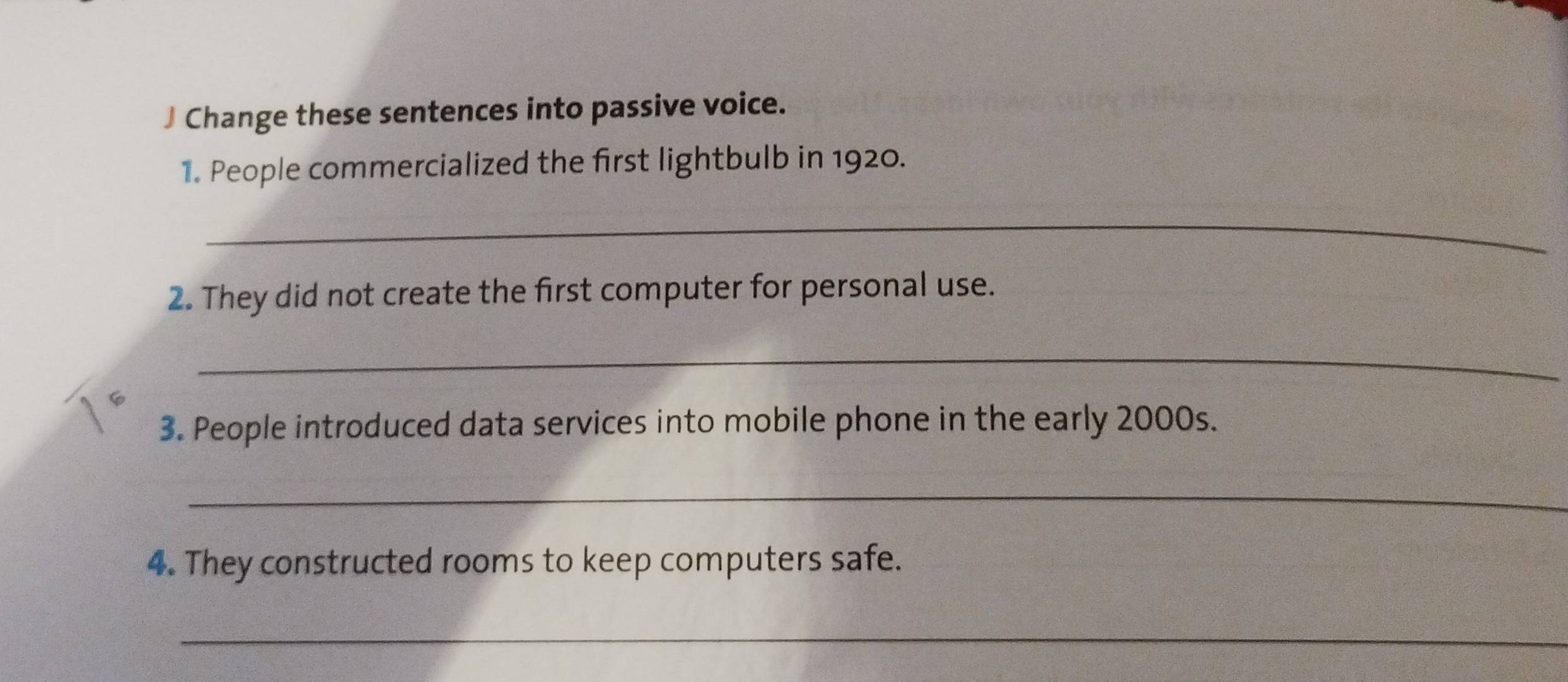 Change these sentences into passive voice. 
1. People commercialized the first lightbulb in 1920. 
_ 
2. They did not create the first computer for personal use. 
_ 
3. People introduced data services into mobile phone in the early 2000s. 
_ 
4. They constructed rooms to keep computers safe. 
_