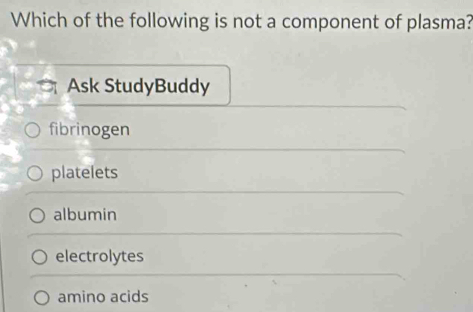 Which of the following is not a component of plasma?
Ask StudyBuddy
fibrinogen
platelets
albumin
electrolytes
amino acids