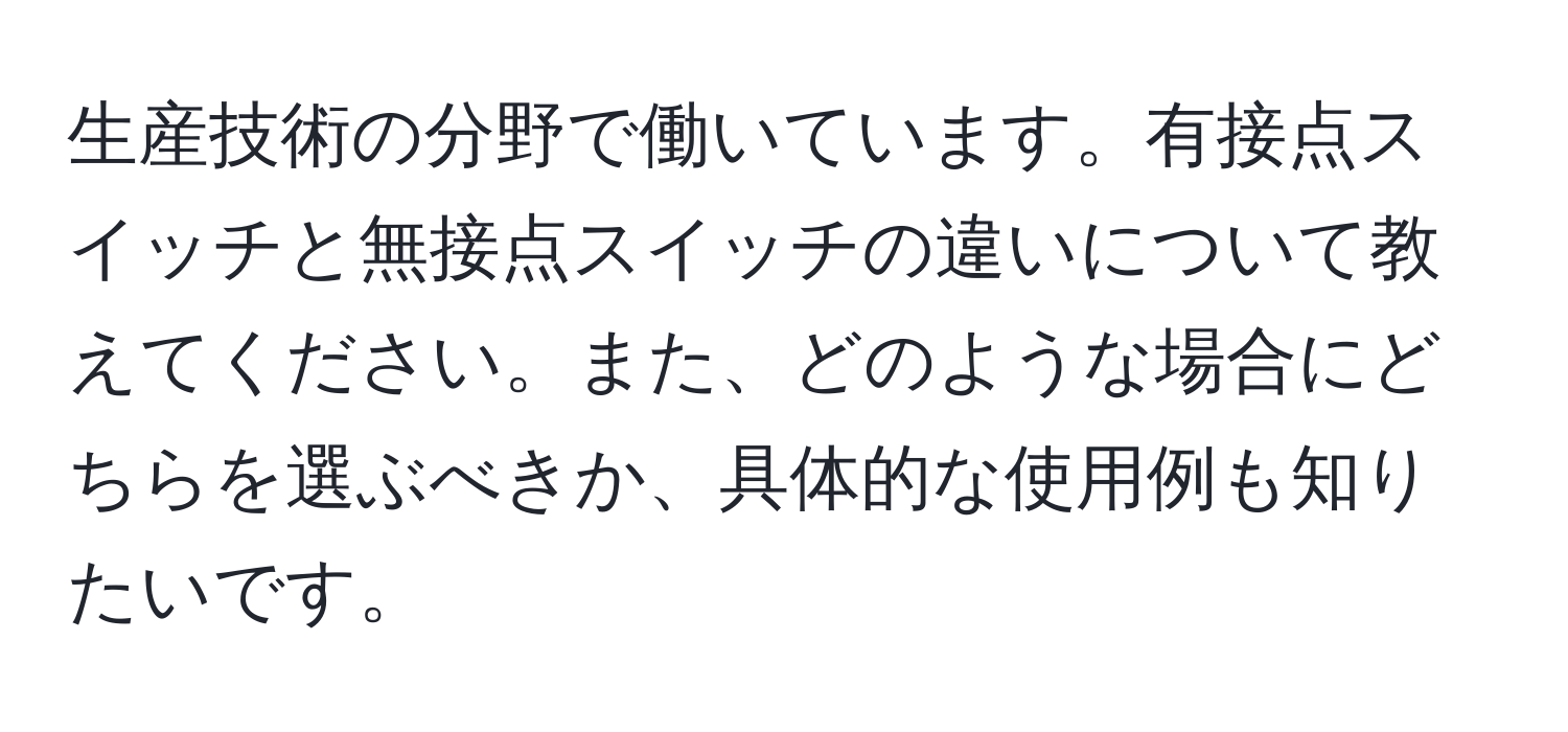 生産技術の分野で働いています。有接点スイッチと無接点スイッチの違いについて教えてください。また、どのような場合にどちらを選ぶべきか、具体的な使用例も知りたいです。