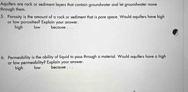 Aquifers are rock or sediment layers that contain groundwater and let groundwater move 
through them. 
5. Porosity is the amount of a rock or sediment that is pore space. Would aquifers have high 
or low porosities? Explain your answer. 
high `` low `` because . . . 
6. Permeability is the ability of liquid to pass through a material. Would aquifers have a high 
or low permeability? Explain your answer. 
high low because , . .