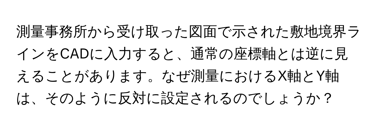 測量事務所から受け取った図面で示された敷地境界ラインをCADに入力すると、通常の座標軸とは逆に見えることがあります。なぜ測量におけるX軸とY軸は、そのように反対に設定されるのでしょうか？