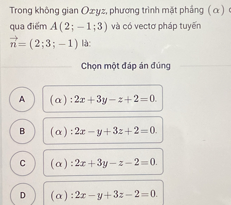 Trong không gian Οxγz, phương trình mặt phẳng ( α ) ở
qua điểm A(2;-1;3) và có vectơ pháp tuyến
vector n=(2;3;-1) là:
Chọn một đáp án đúng
A (alpha ):2x+3y-z+2=0.
B (alpha ):2x-y+3z+2=0.
C (alpha ):2x+3y-z-2=0.
D (alpha ):2x-y+3z-2=0.