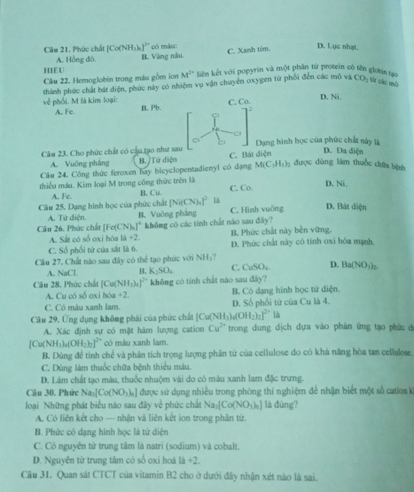 Phức chất [Co(NH_3) * có màu: C. Xanh tim.
D. Lục nhạt.
A. Hồng đô. B. Vàng nầu.
HIEU  liên kết với popyrin và một phân từ protein có tên globin 1
Câu 22. Hemoglobin trong máu gồm ion M^(2+)
thành phức chất bát điện, phức này có nhiệm vụ vận chuyển oxygen từ phối đến các mô và CO_2 từz các mô
về phối. M là kim loại: B, Pb. C. Co. D. Ni,
A. Fe.
2
14
Câu 23. Cho phức chất có cầu tạo như sau C. Bát diện Dạng hình học của phức chất này là
D. Đa diện
A. Vuông pháng B. Tứ diện
Câu 24. Công thức feroxen hay bicyclopentadienyl có đạng M(C_5H_5) được dùng làm thuốc chữa bệnh
thiếu máu. Kim loại M trong công thức trên là C. Co. D. Ni,
A. Fc. B, Cu.
Câu 25. Dạng hình học của phức chất | [Ni(CN)_4]^2 là C. Hình vuông D. Bát diện
A. Tứ diện. B. Vuông phảng
Cậu 26. Phúc chất [Fe(CN)_0]^4 không có các tính chất nào sau đây?
A. Sắt có số oxi hóa 1i+2. B. Phức chất này bền vững.
C. Số phối tử của sắt là 6. D. Phức chất này có tính oxi hóa mạnh.
Câu 27. Chất nào sau đây có thể tạo phức với NH_3
A. NaCl. B. K_2SO_4. C. CuSO_4 D. Ba(NO_3)_2
Câu 28. Phức chất [Cu(NH_3)_4]^2+ không có tính chất nào sau đây?
A. Cu có số oxi hóa +2. B. Có dạng hình học tứ diện.
C. Có màu xanh lam. D. Số phối tử của Cu là 4.
Câu 29. Ứng dụng không phải của phức chất [Cu(NH_3)_4(OH_2)_2]^2+ là
A. Xác định sự có mặt hàm lượng cation Cu^(2+) trong dung dịch dựa vào phản ứng tạo phức d
[Cu(NH_3)_4(OH_2)_2]^2+ có màu xanh lam.
B. Dùng để tinh chế và phân tích trọng lượng phân tứ của cellulose do có khá năng hòa tan cellulose.
C. Dùng làm thuốc chữa bệnh thiểu máu.
D. Lâm chất tạo màu, thuốc nhuộm vài do có màu xanh lam đặc trưng.
Cầu 30. Phức Na_3[Co(NO_3)_6] được sử dụng nhiều trong phòng thí nghiệm để nhận biết một số cation k
loại Những phát biểu nào sau đây về phức chất Na_3[Co(NO_3)_6] là đùng?
A. Có liên kết cho — nhận và liên kết ion trong phân tứ.
B. Phức có dạng hình học là tứ diện
C. Có nguyên từ trung tâm là natri (sodium) và cobalt.
D. Nguyên từ trung tâm có số oxi hoá 1d+2.
Cầu 31. Quan sát CTCT của vitamin B2 cho ở dưới đây nhận xét nào là sai.