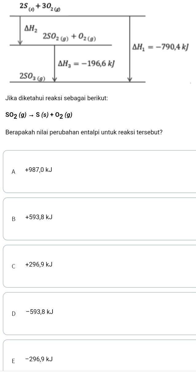 2S_(s)+3O_2(g)
Jika diketahui reaksi sebagai berikut:
SO_2(g)to S(s)+O_2(g)
Berapakah nilai perubahan entalpi untuk reaksi tersebut?
A +987,0 kJ
B +593,8 kJ
C +296,9 kJ
D₹ −593,8 kJ
E -296,9 kJ