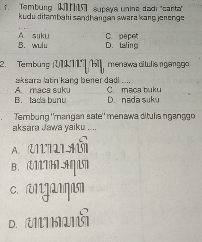 Tembung T supaya unine dadi "carita"
kudu ditambahi sandhangan swara kang jenenge
…
A. suku C. pepet
B. wulu D. taling
2. Tembung ÜT menawa ditulis nganggo
aksara latin kang bener dadi ....
A. maca suku C. maca buku
B. tada bunu D. nada suku
Tembung ''mangan sate'' menawa ditulis nganggo
aksara Jawa yaiku ....
A. RITL AG
B. Æ AN
C. rMŋanqn
D.ULIM