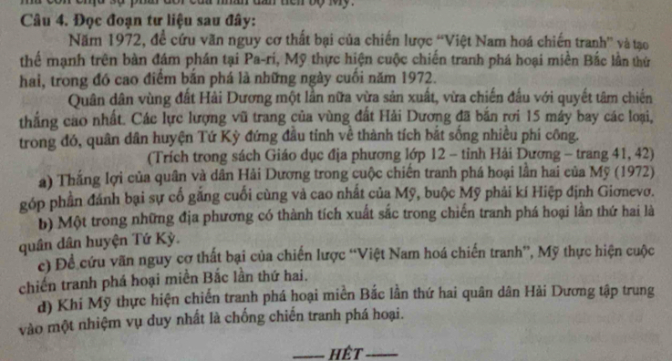 tan ten to my 
Câu 4. Đọc đoạn tư liệu sau đây: 
Năm 1972, đề cứu văn nguy cơ thất bại của chiến lược “Việt Nam hoá chiến tranh” và tạo 
thể mạnh trên bàn đám phán tại Pa-ri, Mỹ thực hiện cuộc chiến tranh phá hoại miền Bắc lần thứ 
hai, trong đó cao điểm bắn phá là những ngày cuối năm 1972. 
Quân dân vùng đất Hải Dương một lần nữa vừa sản xuất, vừa chiến đấu với quyết tâm chiến 
thắng cao nhất. Các lực lượng vũ trang của vùng đất Hải Dương đã bắn rơi 15 máy bay các loại, 
trong đó, quân dân huyện Tứ Kỳ đứng đầu tỉnh về thành tích bắt sống nhiều phi công. 
(Trích trong sách Giáo dục địa phương lớp 12 - tỉnh Hải Dương - trang 41, 42) 
a) Thắng lợi của quân và dân Hải Dương trong cuộc chiến tranh phá hoại lần hai của Mỹ (1972) 
góp phần đánh bại sự cố gắng cuối cùng và cao nhất của Mỹ, buộc Mỹ phải kí Hiệp định Giơnevo. 
b) Một trong những địa phương có thành tích xuất sắc trong chiến tranh phá hoại lần thứ hai là 
quân dân huyện Tứ Kỳ. 
c) Đề cứu vãn nguy cơ thất bại của chiến lược “Việt Nam hoá chiến tranh”, Mỹ thực hiện cuộc 
chiến tranh phá hoại miền Bắc lần thứ hai. 
d) Khi Mỹ thực hiện chiến tranh phá hoại miền Bắc lần thứ hai quân dân Hải Dương tập trung 
vào một nhiệm vụ duy nhất là chống chiến tranh phá hoại. 
_hêt_