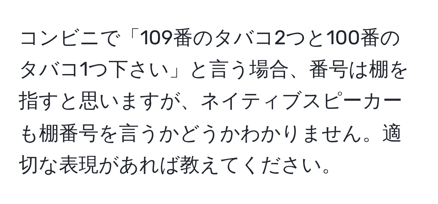 コンビニで「109番のタバコ2つと100番のタバコ1つ下さい」と言う場合、番号は棚を指すと思いますが、ネイティブスピーカーも棚番号を言うかどうかわかりません。適切な表現があれば教えてください。