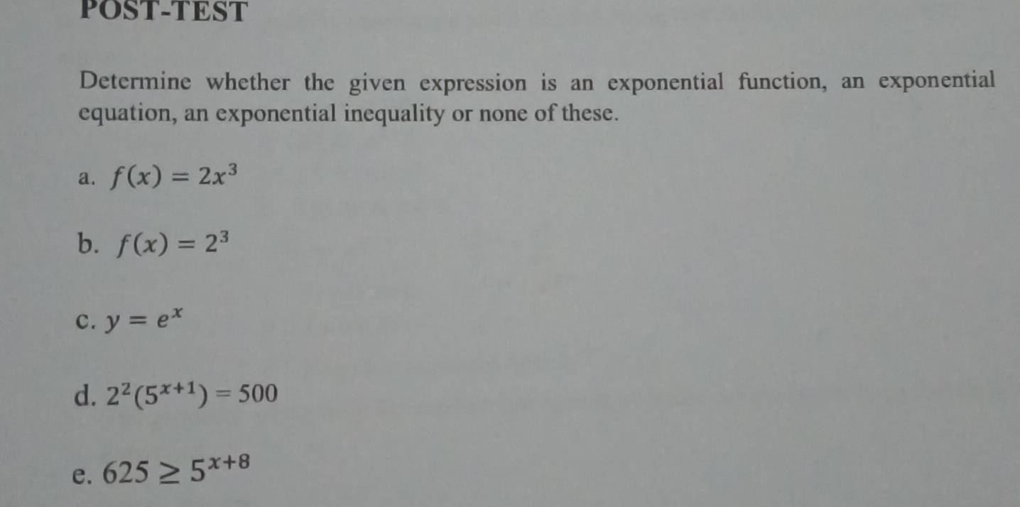 POST-TEST 
Determine whether the given expression is an exponential function, an exponential 
equation, an exponential inequality or none of these. 
a. f(x)=2x^3
b. f(x)=2^3
C. y=e^x
d. 2^2(5^(x+1))=500
e. 625≥ 5^(x+8)